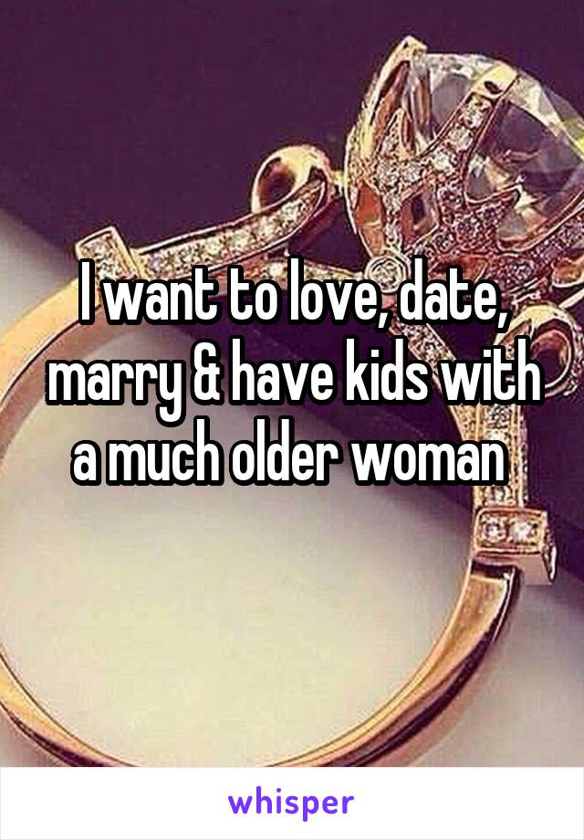 I want to love, date, marry & have kids with a much older woman 
