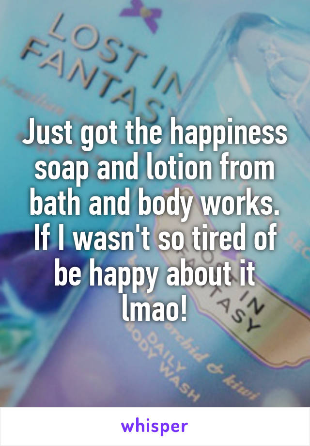 Just got the happiness soap and lotion from bath and body works. If I wasn't so tired of be happy about it lmao!