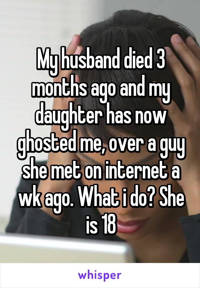 My husband died 3 months ago and my daughter has now ghosted me, over a guy she met on internet a wk ago. What i do? She is 18