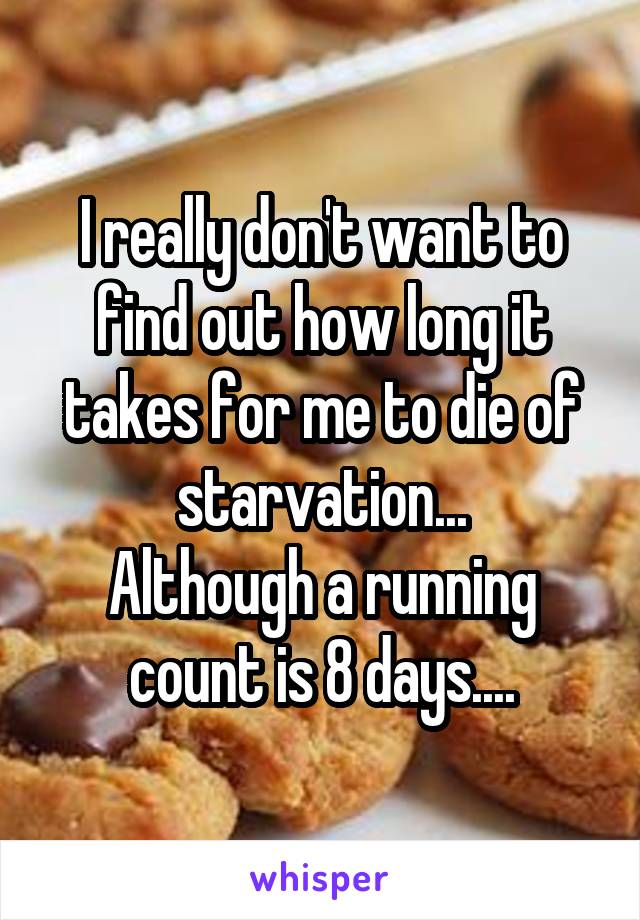 I really don't want to find out how long it takes for me to die of starvation...
Although a running count is 8 days....