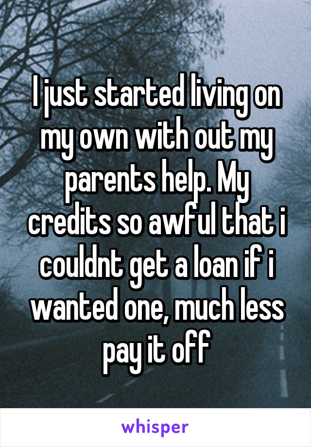 I just started living on my own with out my parents help. My credits so awful that i couldnt get a loan if i wanted one, much less pay it off