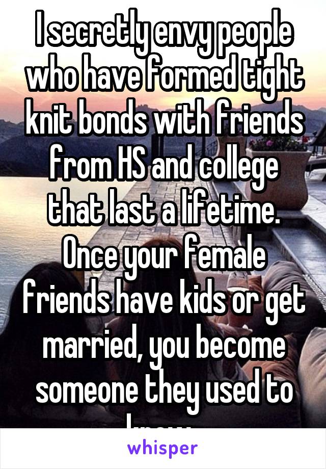 I secretly envy people who have formed tight knit bonds with friends from HS and college that last a lifetime. Once your female friends have kids or get married, you become someone they used to know. 