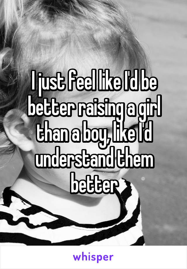 I just feel like I'd be better raising a girl than a boy, like I'd understand them better