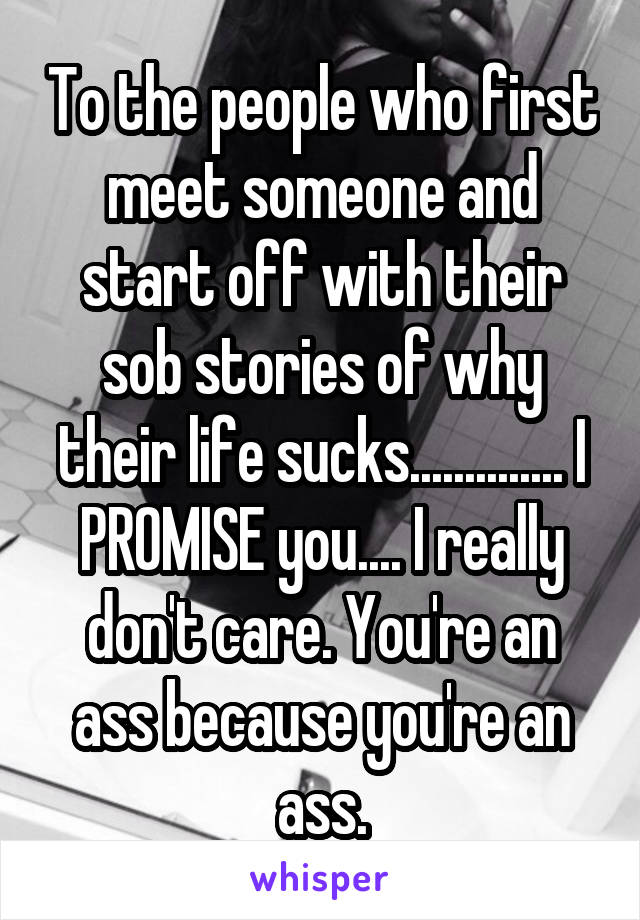 To the people who first meet someone and start off with their sob stories of why their life sucks.............. I PROMISE you.... I really don't care. You're an ass because you're an ass.