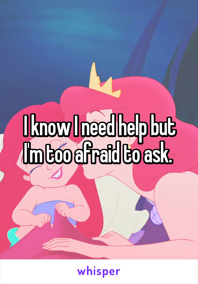 I know I need help but I'm too afraid to ask. 
