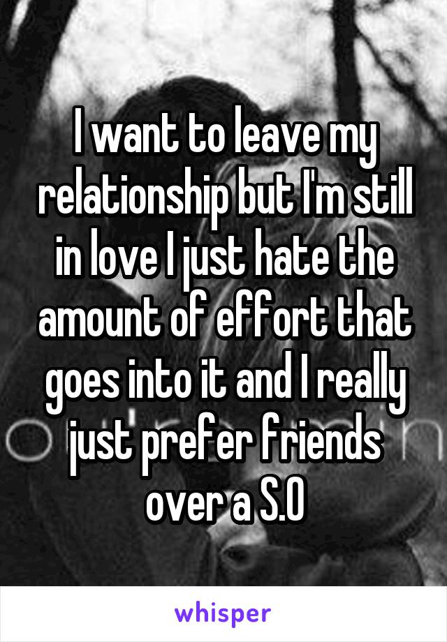 I want to leave my relationship but I'm still in love I just hate the amount of effort that goes into it and I really just prefer friends over a S.O