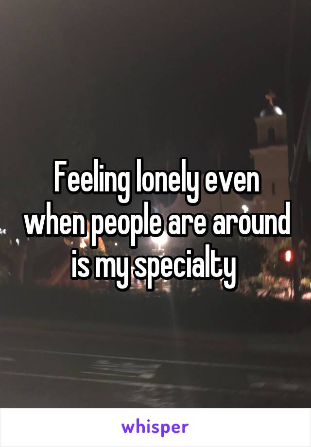 Feeling lonely even when people are around is my specialty 