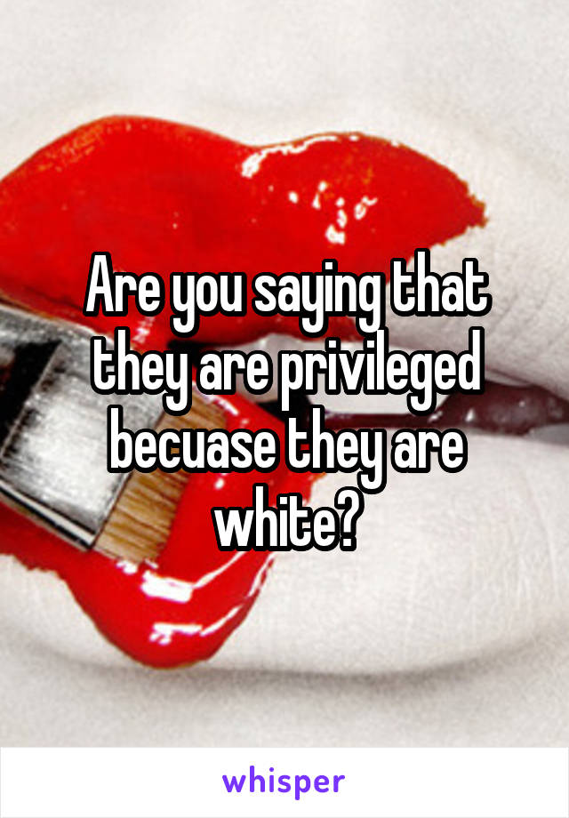 Are you saying that they are privileged becuase they are white?