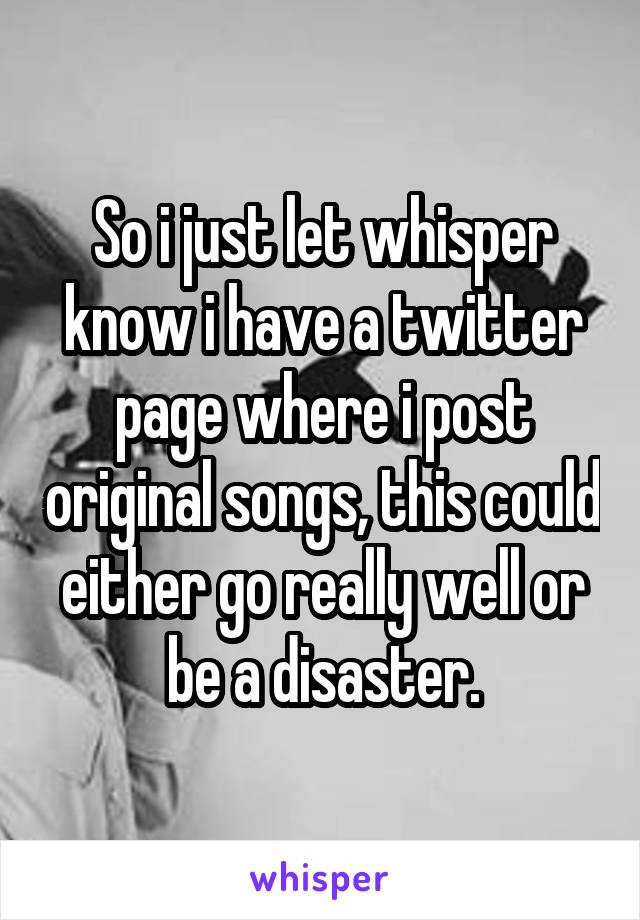 So i just let whisper know i have a twitter page where i post original songs, this could either go really well or be a disaster.