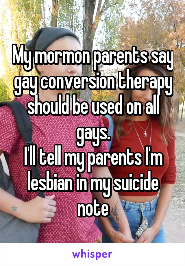 My mormon parents say gay conversion therapy should be used on all gays.
I'll tell my parents I'm lesbian in my suicide note