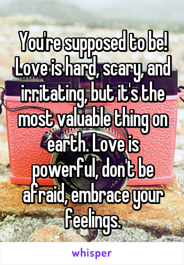 You're supposed to be! Love is hard, scary, and irritating, but it's the most valuable thing on earth. Love is powerful, don't be afraid, embrace your feelings.