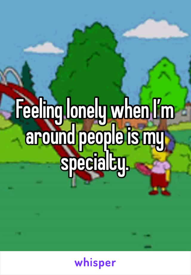 Feeling lonely when I’m around people is my specialty. 