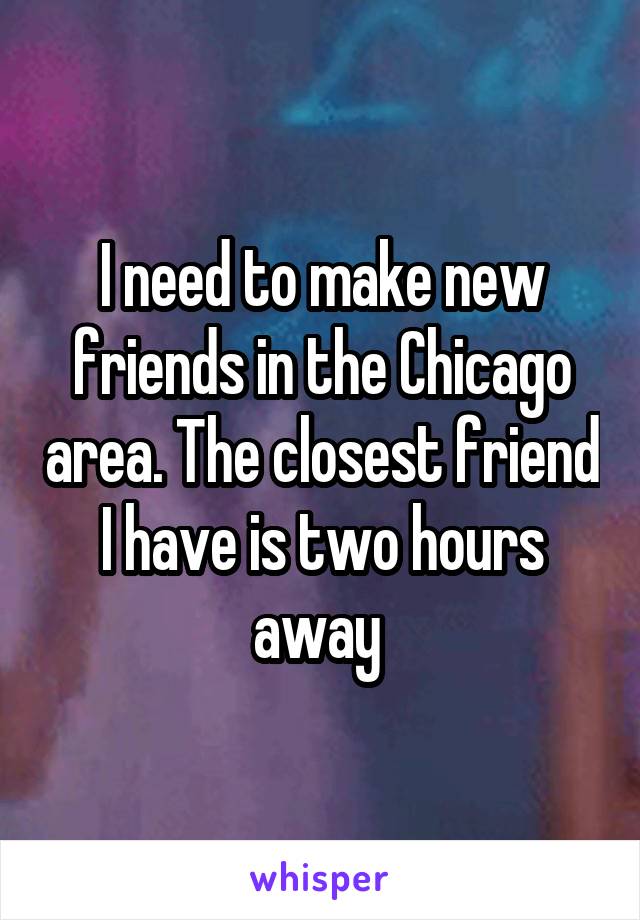 I need to make new friends in the Chicago area. The closest friend I have is two hours away 