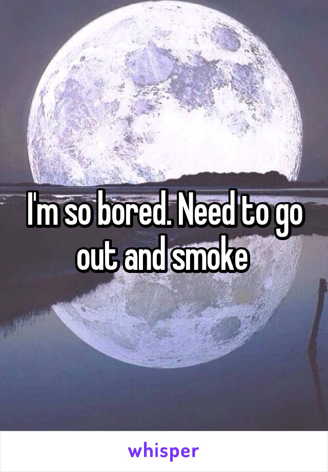 I'm so bored. Need to go out and smoke 