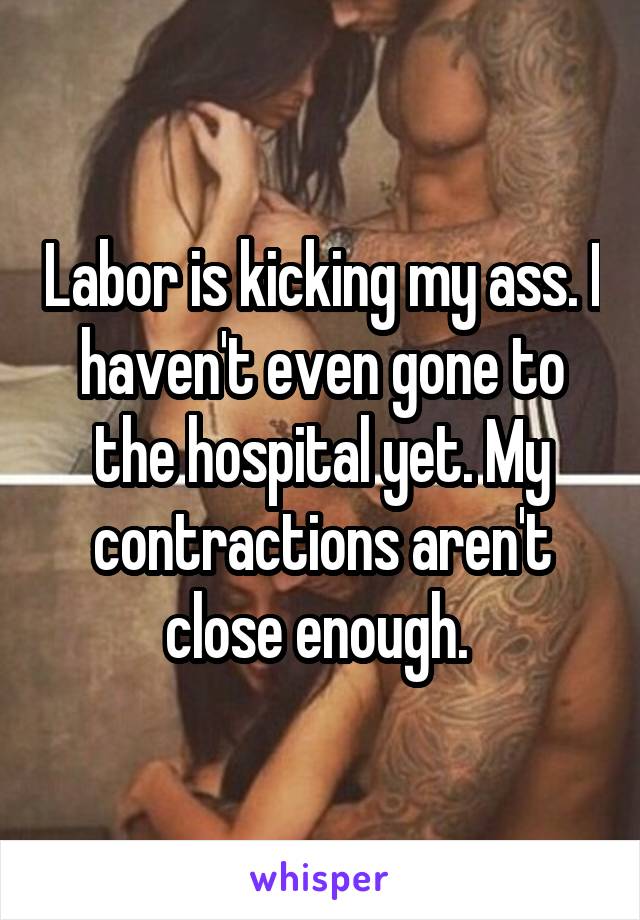 Labor is kicking my ass. I haven't even gone to the hospital yet. My contractions aren't close enough. 