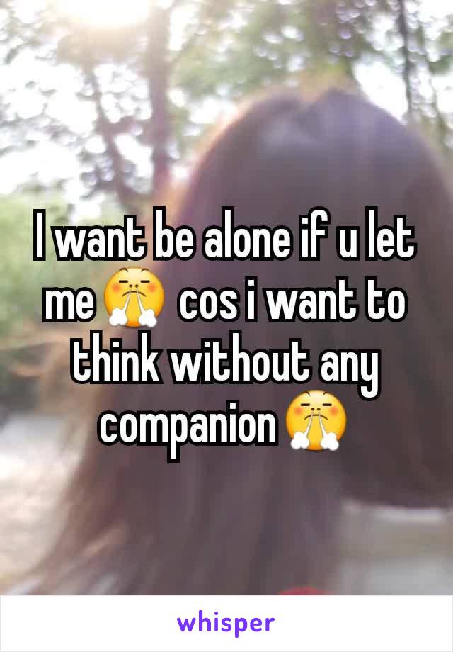 I want be alone if u let me😤 cos i want to think without any companion😤