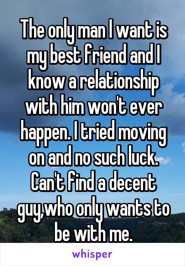 The only man I want is my best friend and I know a relationship with him won't ever happen. I tried moving on and no such luck. Can't find a decent guy,who only wants to be with me.