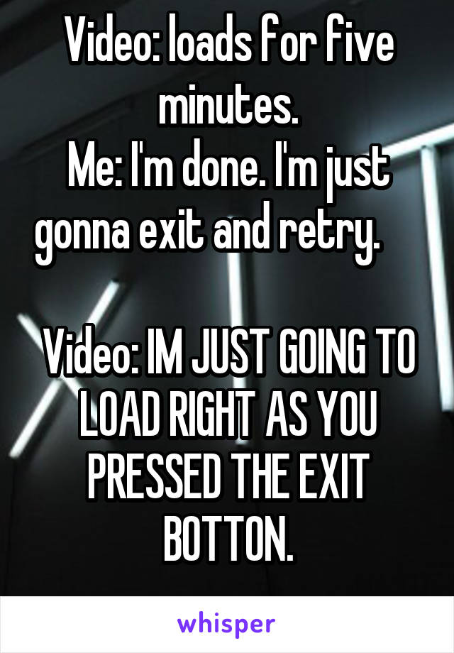 Video: loads for five minutes.
Me: I'm done. I'm just gonna exit and retry.      
Video: IM JUST GOING TO LOAD RIGHT AS YOU PRESSED THE EXIT BOTTON.
