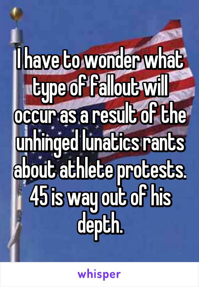 I have to wonder what type of fallout will occur as a result of the unhinged lunatics rants about athlete protests. 45 is way out of his depth.