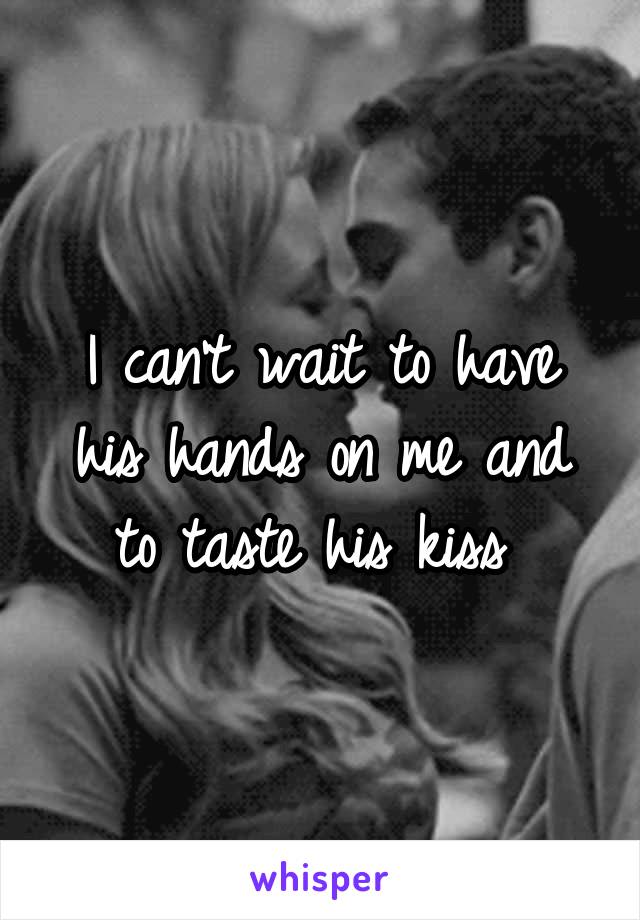 I can't wait to have his hands on me and to taste his kiss 