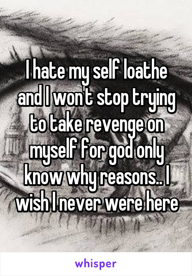 I hate my self loathe and I won't stop trying to take revenge on myself for god only know why reasons.. I wish I never were here