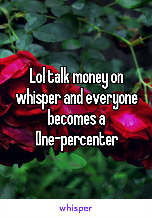 Lol talk money on whisper and everyone becomes a One-percenter