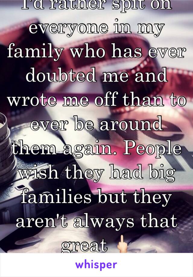 I'd rather spit on everyone in my family who has ever doubted me and wrote me off than to ever be around them again. People wish they had big families but they aren't always that great 🖕🏻