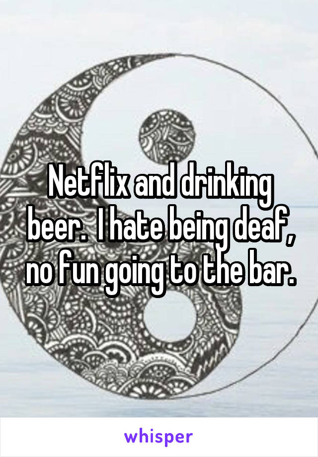 Netflix and drinking beer.  I hate being deaf, no fun going to the bar.
