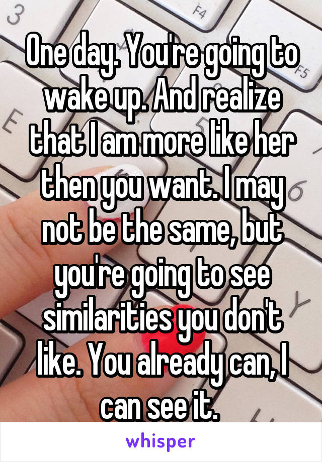 One day. You're going to wake up. And realize that I am more like her then you want. I may not be the same, but you're going to see similarities you don't like. You already can, I can see it. 