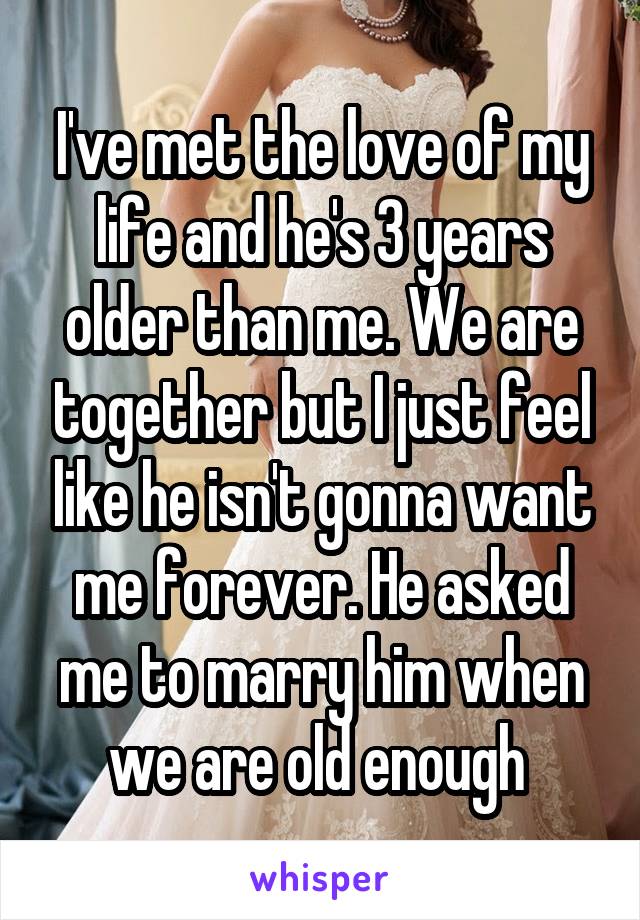 I've met the love of my life and he's 3 years older than me. We are together but I just feel like he isn't gonna want me forever. He asked me to marry him when we are old enough 