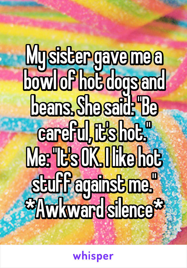 My sister gave me a bowl of hot dogs and beans. She said: "Be careful, it's hot."
Me: "It's OK. I like hot stuff against me."
*Awkward silence*