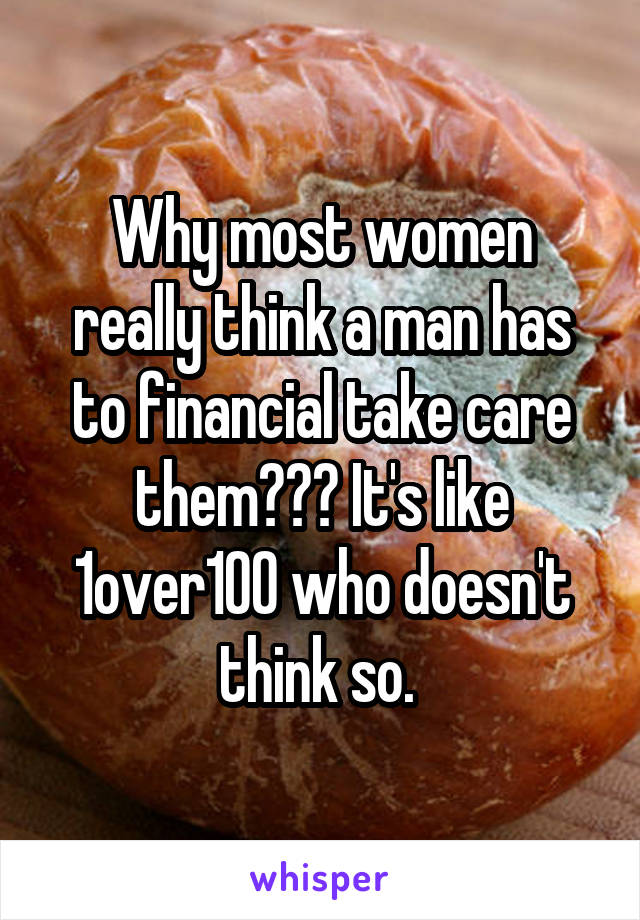 Why most women really think a man has to financial take care them??? It's like 1over100 who doesn't think so. 