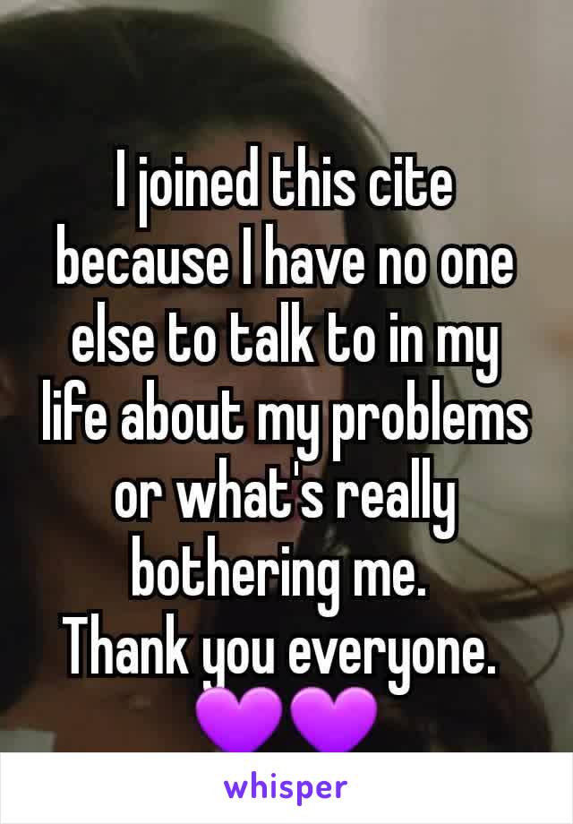 I joined this cite because I have no one else to talk to in my life about my problems or what's really bothering me. 
Thank you everyone. 
💜💜