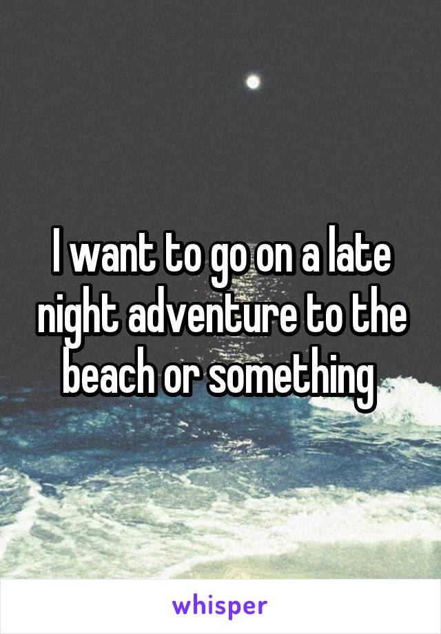 I want to go on a late night adventure to the beach or something 