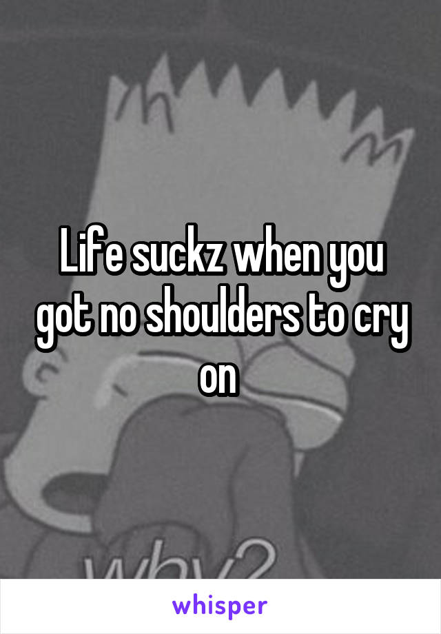 Life suckz when you got no shoulders to cry on 