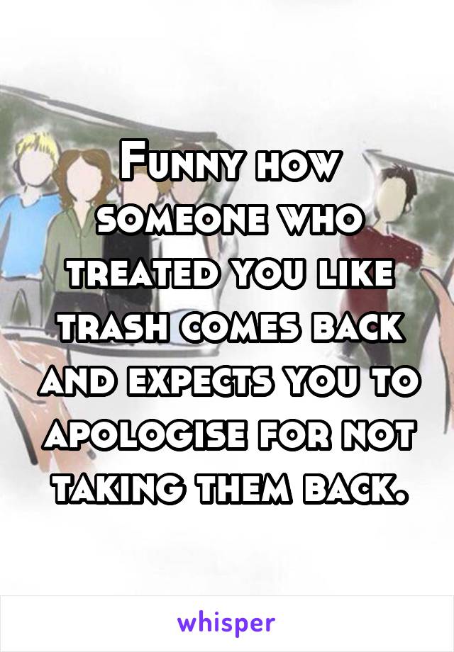 Funny how someone who treated you like trash comes back and expects you to apologise for not taking them back.