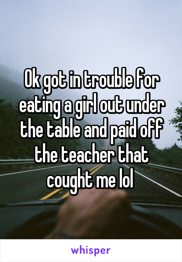 Ok got in trouble for eating a girl out under the table and paid off the teacher that cought me lol 