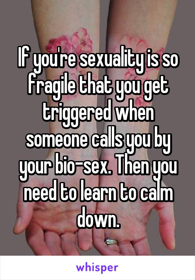 If you're sexuality is so fragile that you get triggered when someone calls you by your bio-sex. Then you need to learn to calm down.