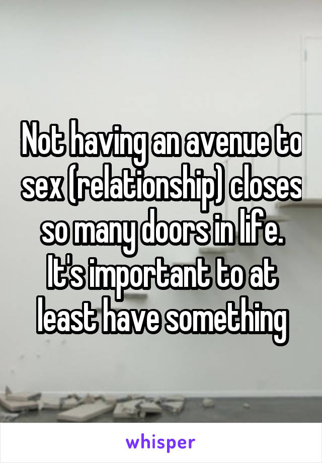 Not having an avenue to sex (relationship) closes so many doors in life. It's important to at least have something