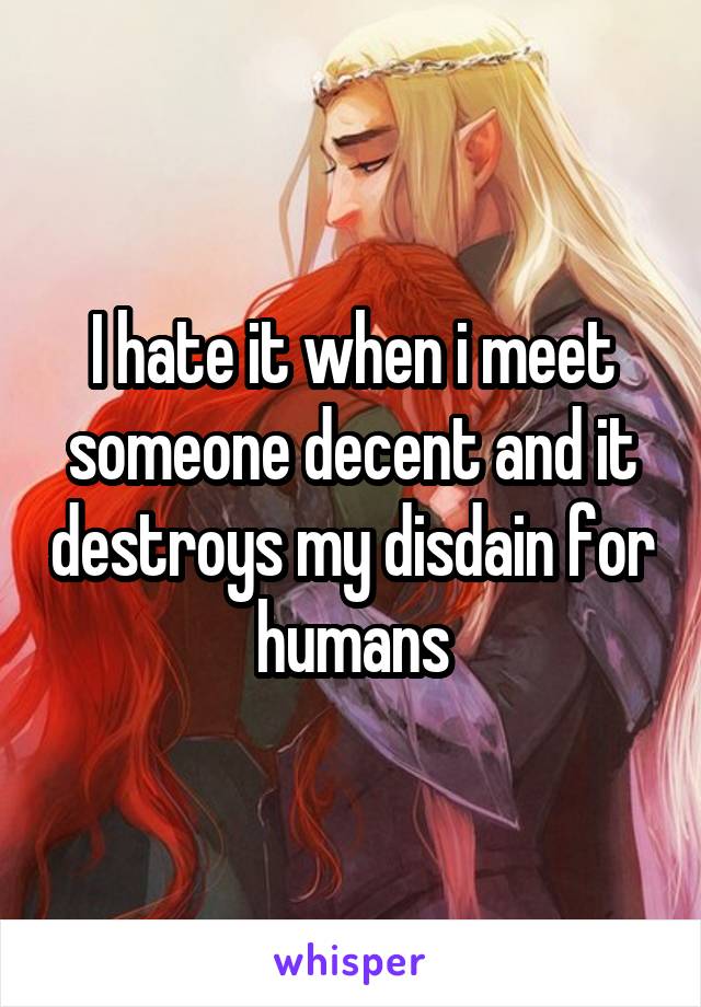I hate it when i meet someone decent and it destroys my disdain for humans