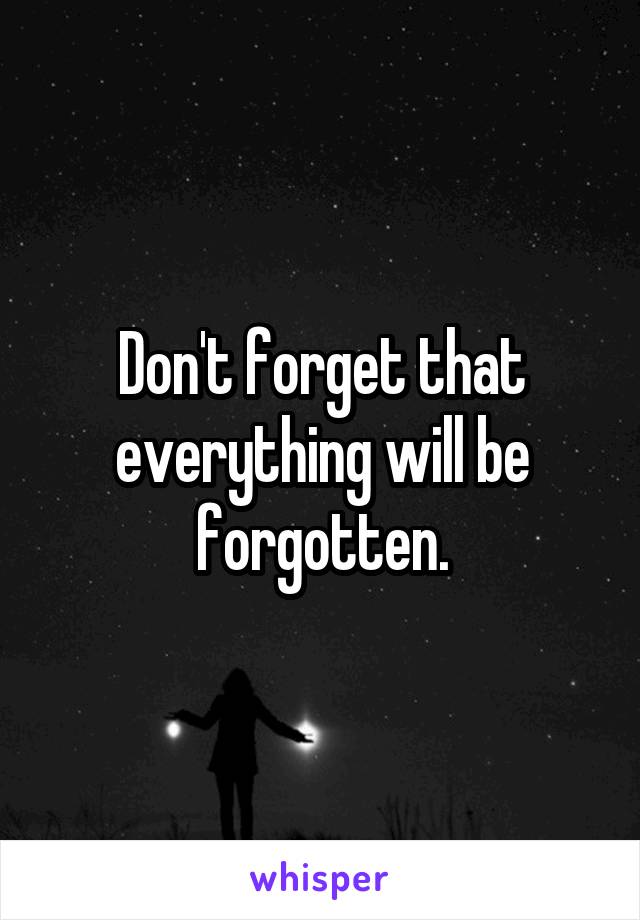 Don't forget that everything will be forgotten.