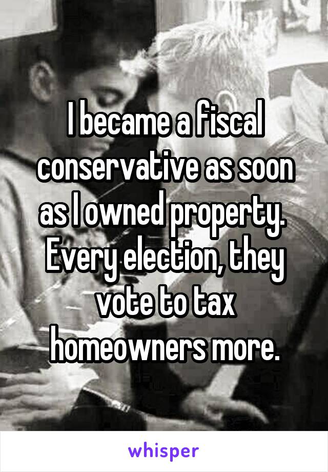 I became a fiscal conservative as soon as I owned property.  Every election, they vote to tax homeowners more.