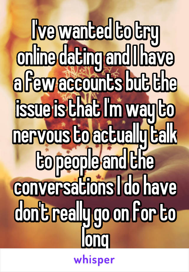 I've wanted to try online dating and I have a few accounts but the issue is that I'm way to nervous to actually talk to people and the conversations I do have don't really go on for to long