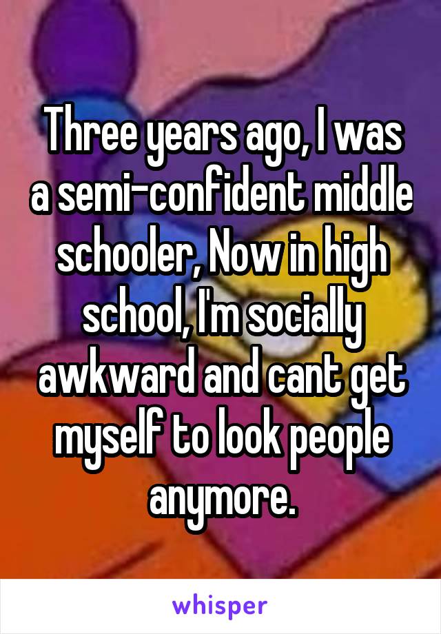 Three years ago, I was a semi-confident middle schooler, Now in high school, I'm socially awkward and cant get myself to look people anymore.
