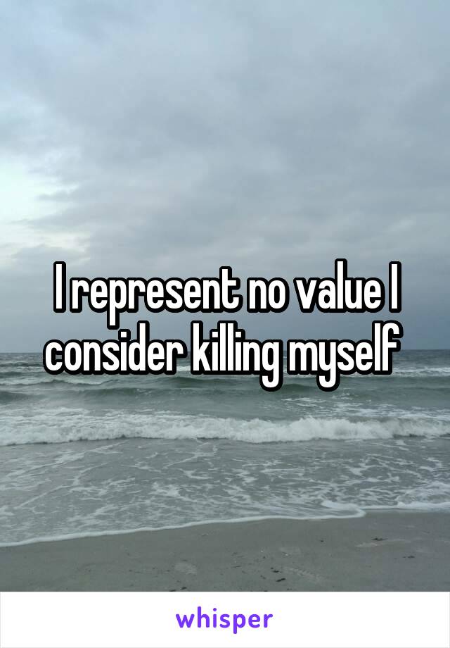 I represent no value I consider killing myself 