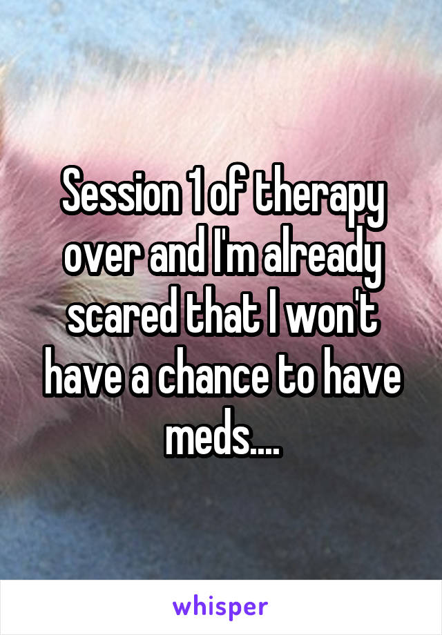 Session 1 of therapy over and I'm already scared that I won't have a chance to have meds....
