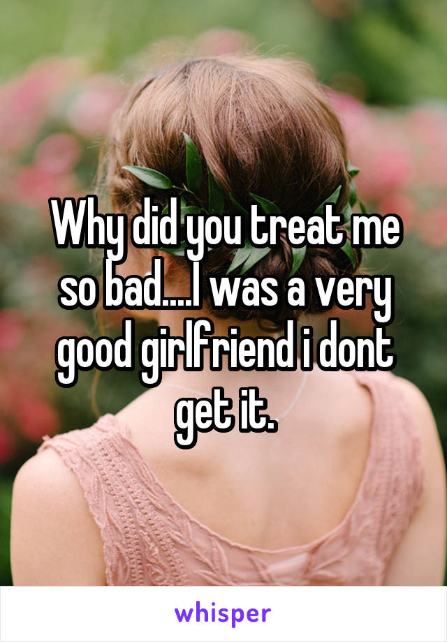 Why did you treat me so bad....I was a very good girlfriend i dont get it.