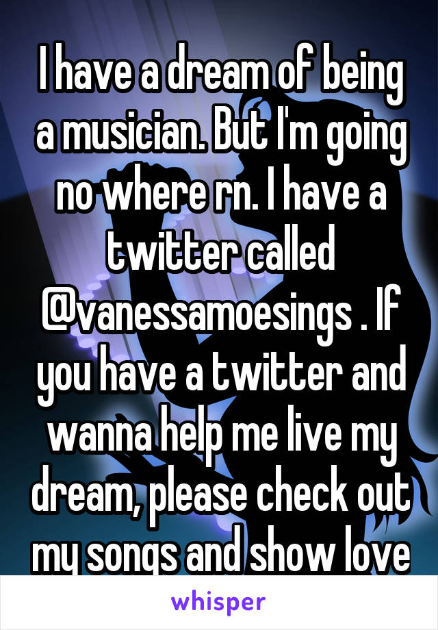 I have a dream of being a musician. But I'm going no where rn. I have a twitter called @vanessamoesings . If you have a twitter and wanna help me live my dream, please check out my songs and show love