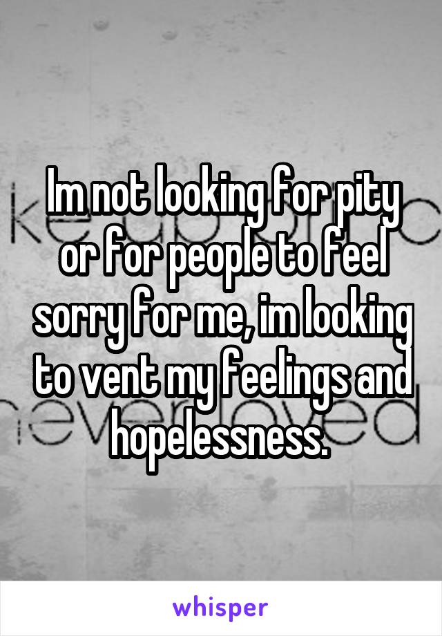 Im not looking for pity or for people to feel sorry for me, im looking to vent my feelings and hopelessness. 