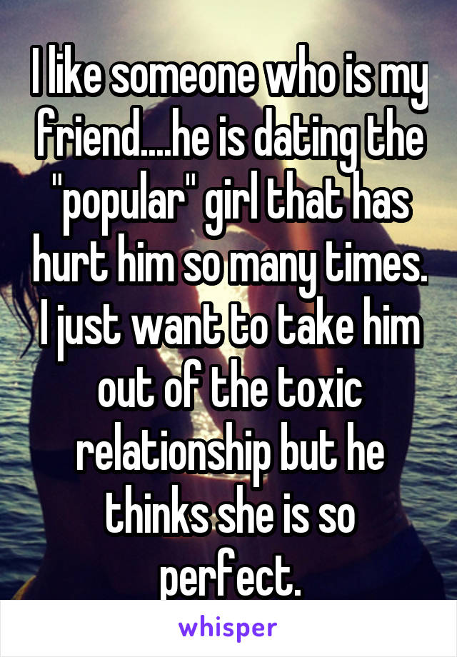 I like someone who is my friend....he is dating the "popular" girl that has hurt him so many times. I just want to take him out of the toxic relationship but he thinks she is so perfect.